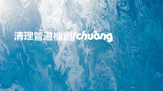 清理管道機創(chuàng)新技術應用：的革新，改變以后清淤工程！